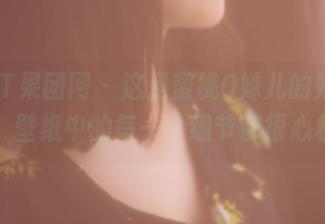 GIRLT果团网 - 这是蜜桃Q妹儿的姐姐合集，壁纸中的每一个细节都很心机。