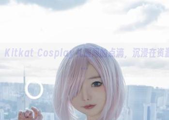 原图前行,Kitkat Cosplay礼服间的点滴,沉浸在资源的幻想中…